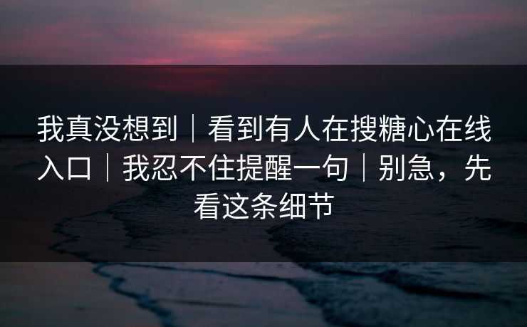 我真没想到｜看到有人在搜糖心在线入口｜我忍不住提醒一句｜别急，先看这条细节
