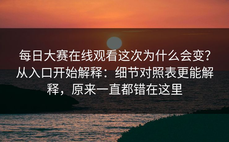 每日大赛在线观看这次为什么会变？从入口开始解释：细节对照表更能解释，原来一直都错在这里