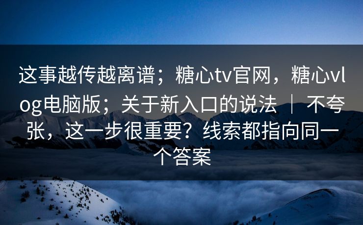 这事越传越离谱；糖心tv官网，糖心vlog电脑版；关于新入口的说法 ｜ 不夸张，这一步很重要？线索都指向同一个答案