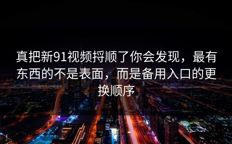 真把新91视频捋顺了你会发现，最有东西的不是表面，而是备用入口的更换顺序