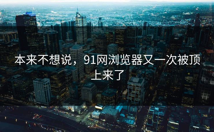 本来不想说，91网浏览器又一次被顶上来了